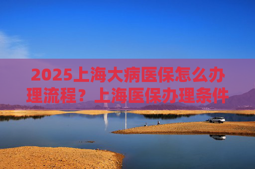 2025上海大病医保怎么办理流程？上海医保办理条件和报销范围
