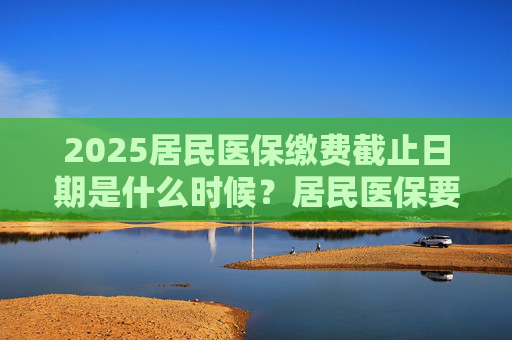 2025居民医保缴费截止日期是什么时候？居民医保要交多少钱