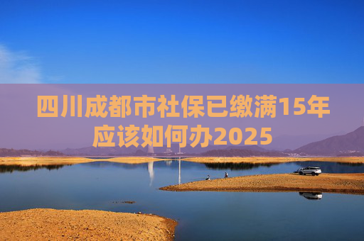四川成都市社保已缴满15年应该如何办2025