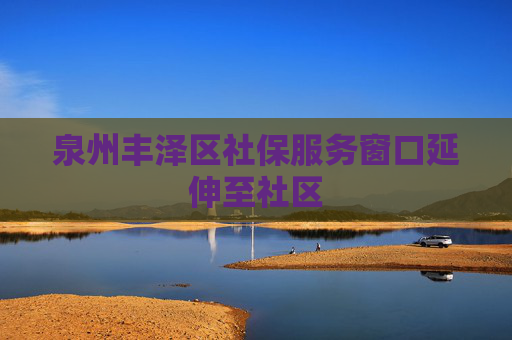 泉州丰泽区社保服务窗口延伸至社区