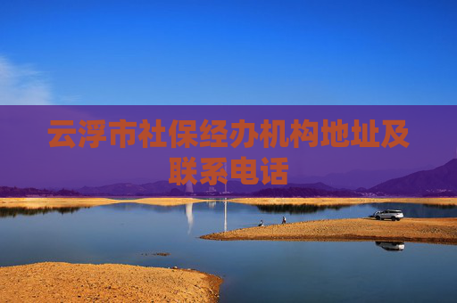 云浮市社保经办机构地址及联系电话