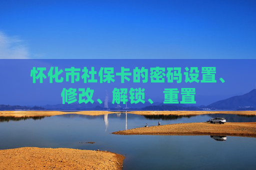 怀化市社保卡的密码设置、修改、解锁、重置