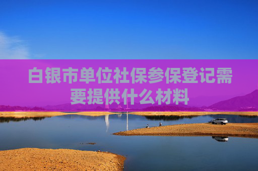白银市单位社保参保登记需要提供什么材料