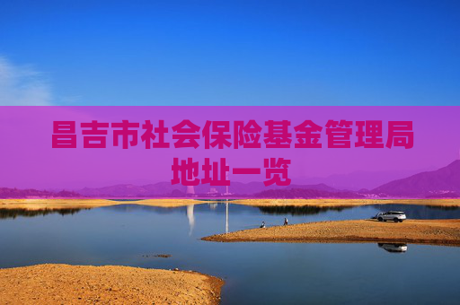昌吉市社会保险基金管理局地址一览