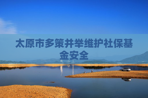 太原市多策并举维护社保基金安全