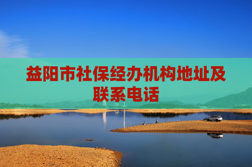益阳市社保经办机构地址及联系电话