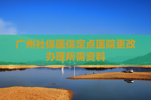 广州社保医保定点医院更改办理所需资料