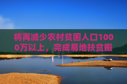 将再减少农村贫困人口1000万以上，完成易地扶贫搬迁