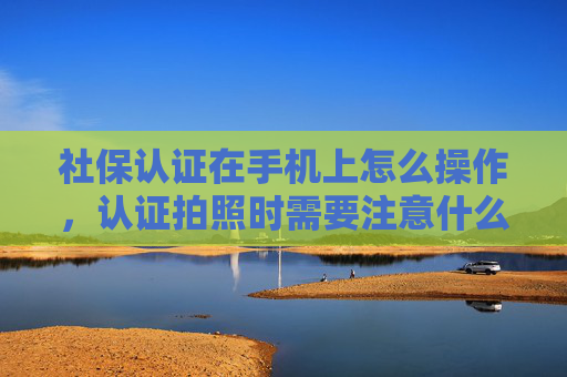 社保认证在手机上怎么操作，认证拍照时需要注意什么