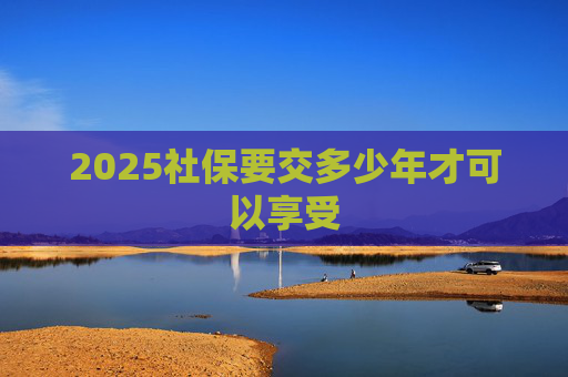 2025社保要交多少年才可以享受