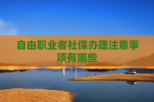 自由职业者社保办理注意事项有哪些