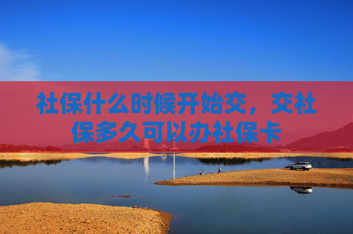 社保什么时候开始交，交社保多久可以办社保卡