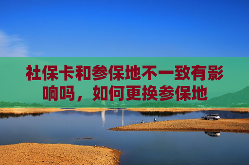 社保卡和参保地不一致有影响吗，如何更换参保地