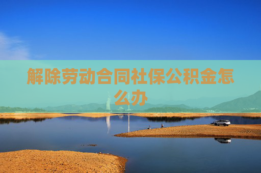 解除劳动合同社保公积金怎么办