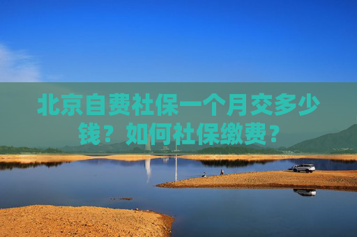 北京自费社保一个月交多少钱？如何社保缴费？