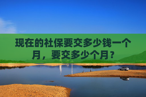 现在的社保要交多少钱一个月，要交多少个月？
