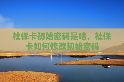 社保卡初始密码是啥，社保卡如何修改初始密码