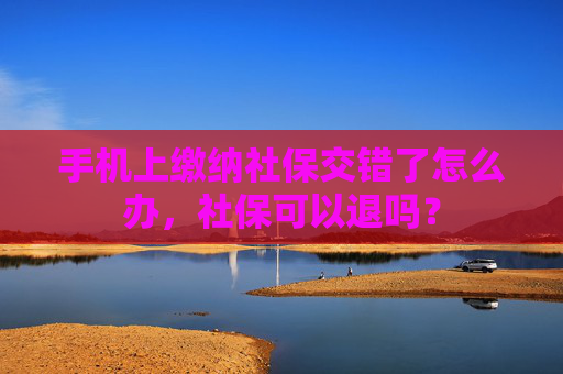手机上缴纳社保交错了怎么办，社保可以退吗？