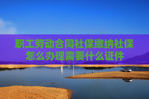 职工劳动合同社保缴纳社保怎么办理需要什么证件