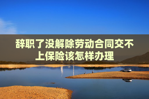辞职了没解除劳动合同交不上保险该怎样办理