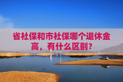 省社保和市社保哪个退休金高，有什么区别？
