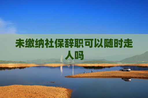 未缴纳社保辞职可以随时走人吗