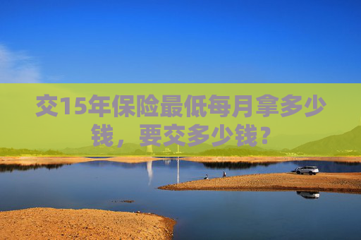 交15年保险最低每月拿多少钱，要交多少钱？