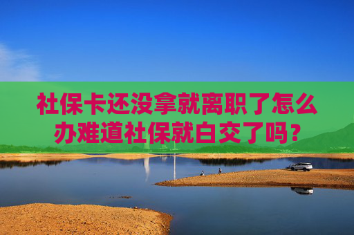 社保卡还没拿就离职了怎么办难道社保就白交了吗？