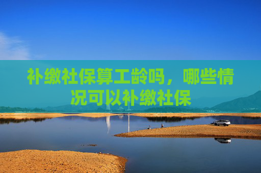 补缴社保算工龄吗，哪些情况可以补缴社保