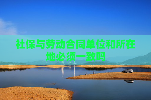 社保与劳动合同单位和所在地必须一致吗