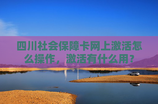 四川社会保障卡网上激活怎么操作，激活有什么用？