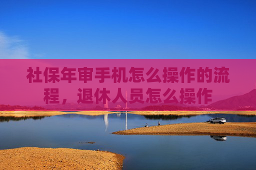 社保年审手机怎么操作的流程，退休人员怎么操作