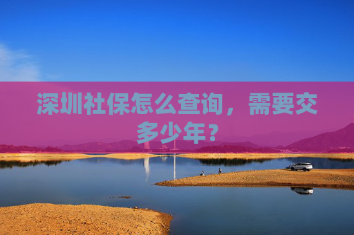 深圳社保怎么查询，需要交多少年？