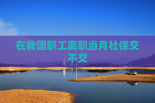 在我国职工离职当月社保交不交