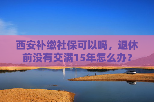 西安补缴社保可以吗，退休前没有交满15年怎么办？