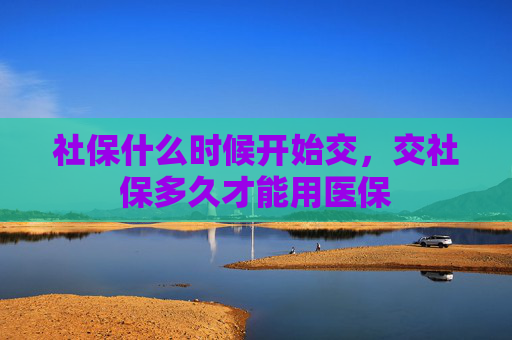 社保什么时候开始交，交社保多久才能用医保