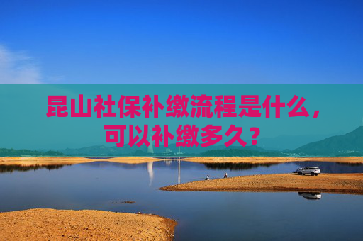 昆山社保补缴流程是什么，可以补缴多久？