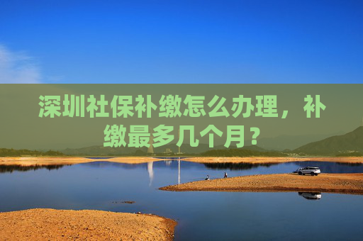 深圳社保补缴怎么办理，补缴最多几个月？