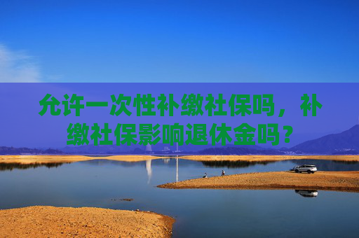 允许一次性补缴社保吗，补缴社保影响退休金吗？
