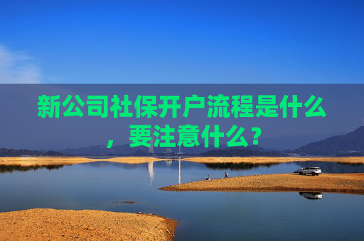 新公司社保开户流程是什么，要注意什么？