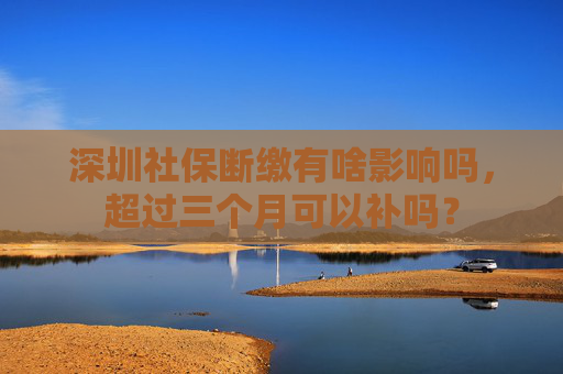 深圳社保断缴有啥影响吗，超过三个月可以补吗？