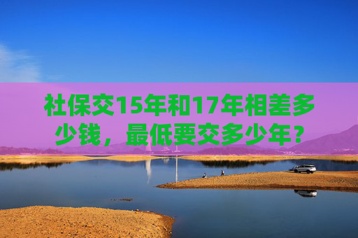 社保交15年和17年相差多少钱，最低要交多少年？