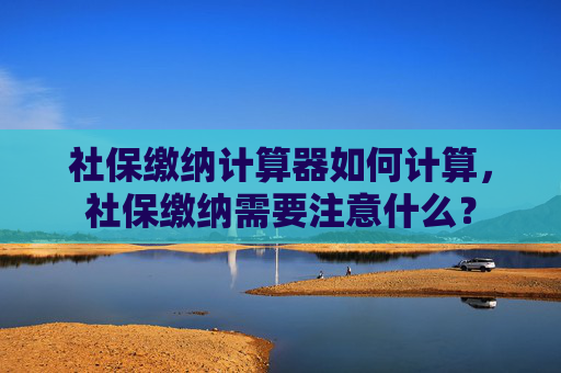 社保缴纳计算器如何计算，社保缴纳需要注意什么？