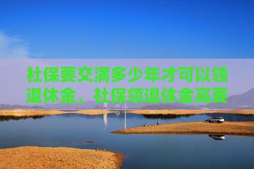 社保要交满多少年才可以领退休金，社保领退休金高要怎么交？