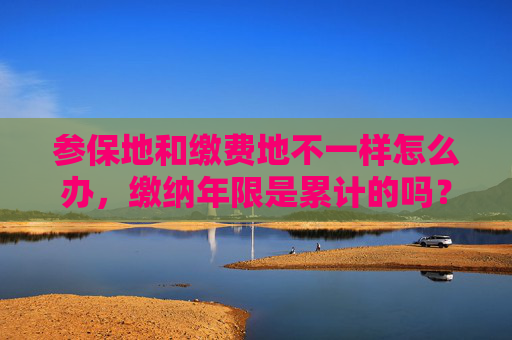 参保地和缴费地不一样怎么办，缴纳年限是累计的吗？