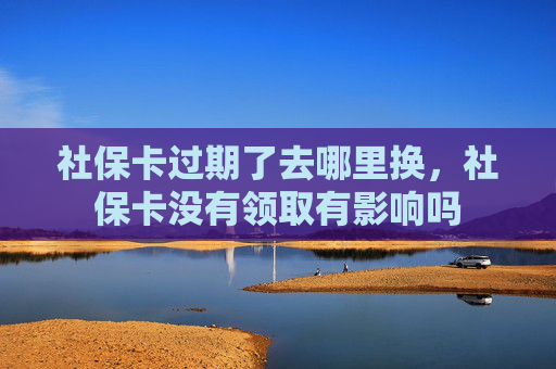 社保卡过期了去哪里换，社保卡没有领取有影响吗