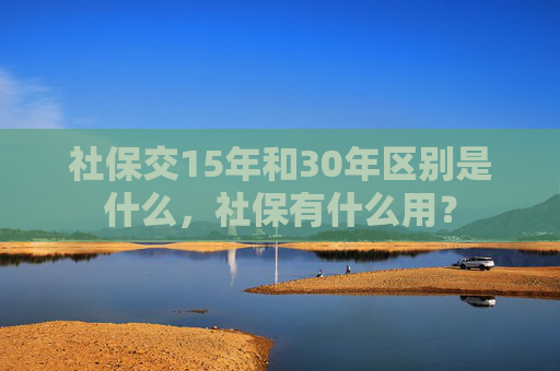 社保交15年和30年区别是什么，社保有什么用？