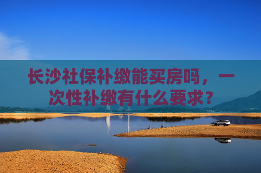 长沙社保补缴能买房吗，一次性补缴有什么要求？