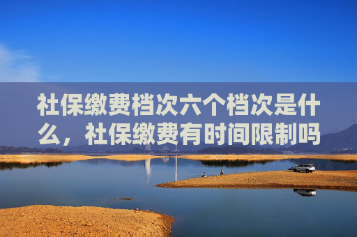 社保缴费档次六个档次是什么，社保缴费有时间限制吗？