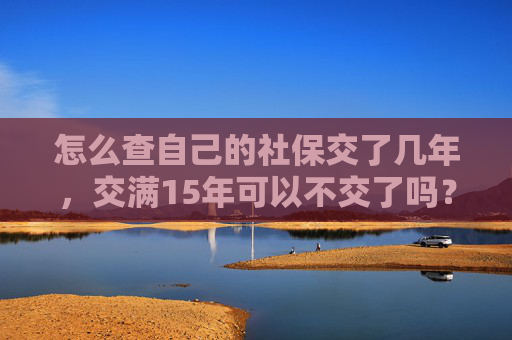 怎么查自己的社保交了几年，交满15年可以不交了吗？